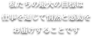 私たちの最大の目標は仕事を通じて情熱と感動をお届けすることです